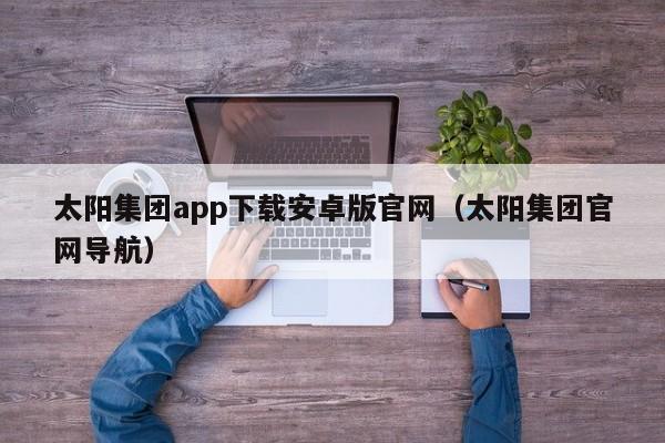 太阳集团app下载安卓版官网（太阳集团官网导航）